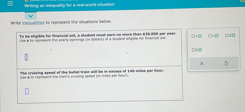 Writing an inequality for a real-world situation 
Write inequalities to represent the situations below. 
To be eligible for financial aid, a student must earn no more than $20,000 per year. 
Use s to represent the yearly earnings (in dollars) of a student eligible for financial aid. □ □ >□ □ ≤ □
□ ≥ □
× 
The cruising speed of the bullet train will be in excess of 140 miles per hour. 
Use s to represent the train's cruising speed (in miles per hour).