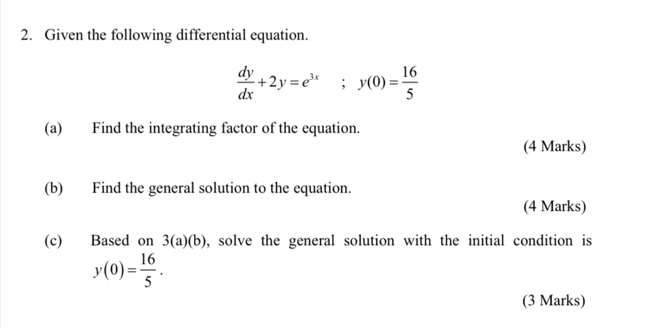 Given the following differential equation.
 dy/dx +2y=e^(3x); y(0)= 16/5 
(a) Find the integrating factor of the equation.
(4 Marks)
(b) Find the general solution to the equation.
(4 Marks)
(c) Based on 3(a)(b) , solve the general solution with the initial condition is
y(0)= 16/5 . 
(3 Marks)