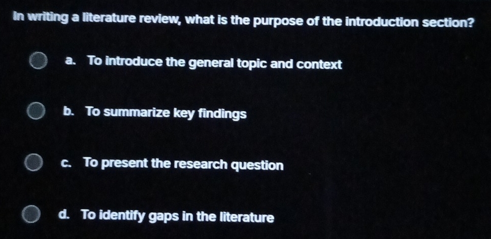 In writing a literature review, what is the purpose of the introduction section?
a. To introduce the general topic and context
b. To summarize key findings
c. To present the research question
d. To identify gaps in the literature