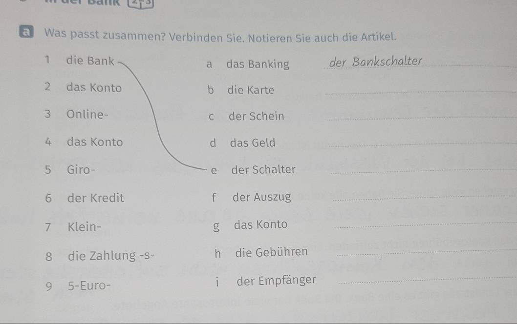 a Was passt zusammen? Verbinden Sie. Notieren Sie auch die Artikel. 
1 die Bank a das Banking der Bankschalter_ 
2 das Konto b die Karte_ 
3 Online- c der Schein_ 
4 das Konto d das Geld_ 
5 Giro- e der Schalter_ 
6 der Kredit f der Auszug 
_ 
7 Klein- g das Konto 
_ 
8 die Zahlung -s- h die Gebühren 
_ 
9 5-Euro- i der Empfänger 
_