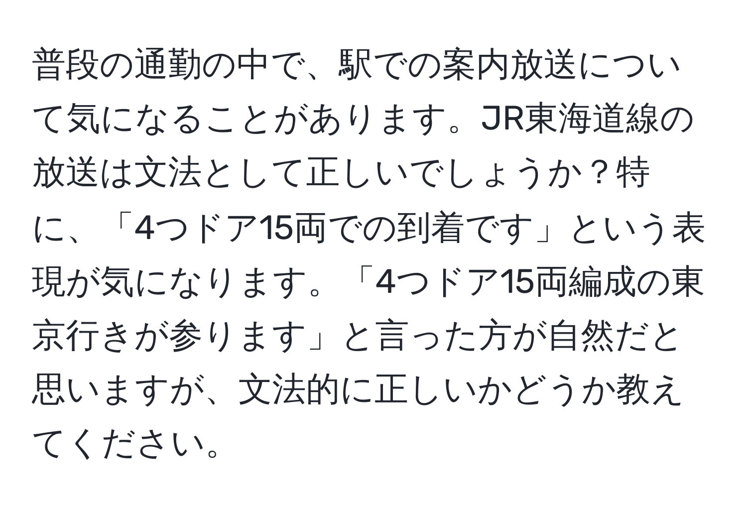 普段の通勤の中で、駅での案内放送について気になることがあります。JR東海道線の放送は文法として正しいでしょうか？特に、「4つドア15両での到着です」という表現が気になります。「4つドア15両編成の東京行きが参ります」と言った方が自然だと思いますが、文法的に正しいかどうか教えてください。