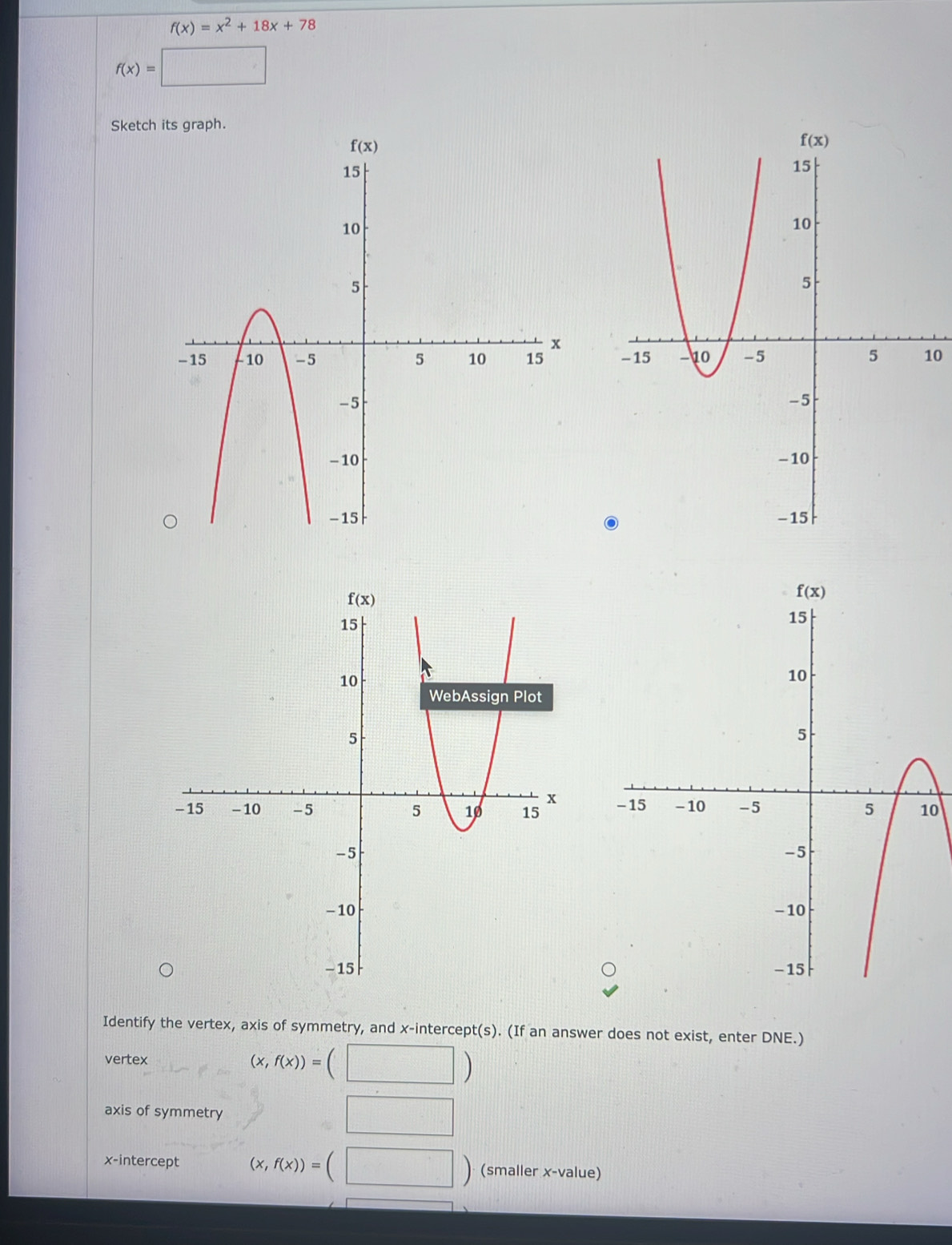 f(x)=x^2+18x+78
f(x)=□
Sketch
0
0
Identify the vertex, axis of symmetry, and x-intercept(s). (If an answer does not exist, enter DNE.)
vertex (x,f(x))=(□ )
axis of symmetry □ □
x-intercept (x,f(x))=(□ ) (smaller x-value)