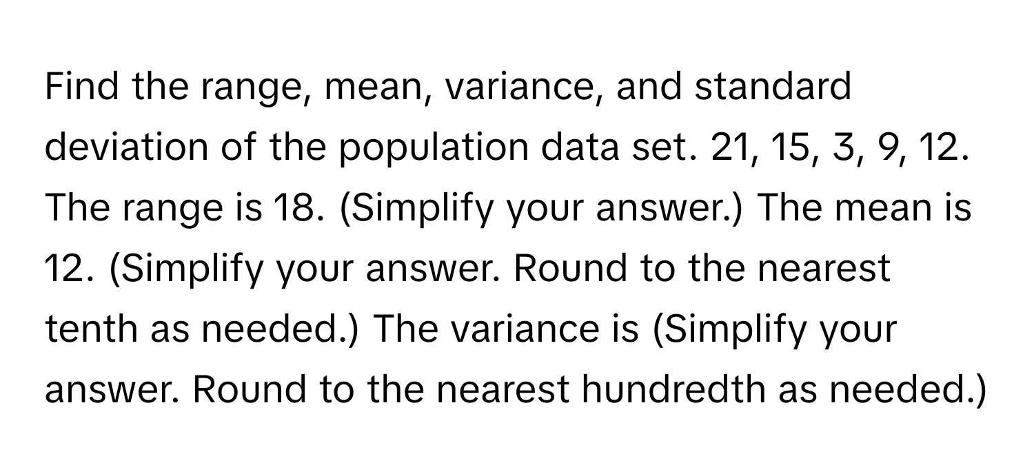 Find the range, mean, variance, and standard deviation of the population data set. 21, 15, 3, 9, 12. The range is 18. (Simplify your answer.) The mean is 12. (Simplify your answer. Round to the nearest tenth as needed.) The variance is (Simplify your answer. Round to the nearest hundredth as needed.)