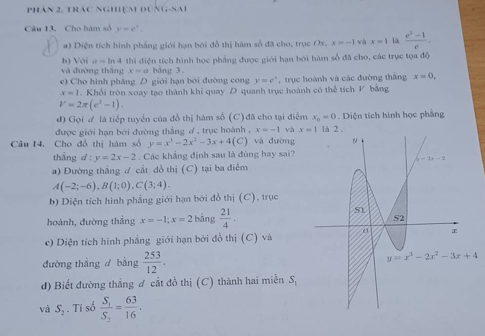 phân 2, trác nghiệm đúng-Sai
Câu 13. Cho hàm số y=e^x.
a) Diện tích hình phẳng giới hạn bởi đồ thị hàm số đã cho, trục Ox, x=-1 và x=1 là  (e^2-1)/e .
b) Với a=ln 4 thì diện tích hình học phẳng được giới hạn bới hàm số đã cho, các trục tọa độ
và đường thắng x=a bằng 3 .
c) Cho hình phẳng D giới hạn bởi đường cong y=e^x ,trục hoành và các đường thắng x=0,
x=1. Khổi tròn xoay tạo thành khi quay D quanh trục hoành có thể tích V bằng
V=2π (e^2-1).
d) Gọi đ là tiếp tuyển của đồ thị hàm số (C) đã cho tại điểm x_0=0. Diện tích hình học phẳng
được giới hạn bởi đường thẳng đ , trục hoành , x=-1 và x=1
Câu 14. Cho đồ thị hàm số y=x^3-2x^2-3x+4(C) và dường 
thẳng d:y=2x-2. Các khẳng định sau là đúng hay sai?
a) Đường thắng đ cắt đồ thị (C) tại ba điểm
A(-2;-6),B(1;0),C(3;4).
b) Diện tích hình phẳng giới hạn bởi đồ thị (C), trục
hoành, đường thẳng x=-1;x=2 bằng  21/4 .
c) Diện tích hình phẳng giới hạn bởi đồ thị (C) và
đường thẳng d bằng  253/12 .
d) Biết đường thẳng đ cắt đồ thị (C) thành hai miền S_1
và S_2. Ti số frac S_1S_2= 63/16 .