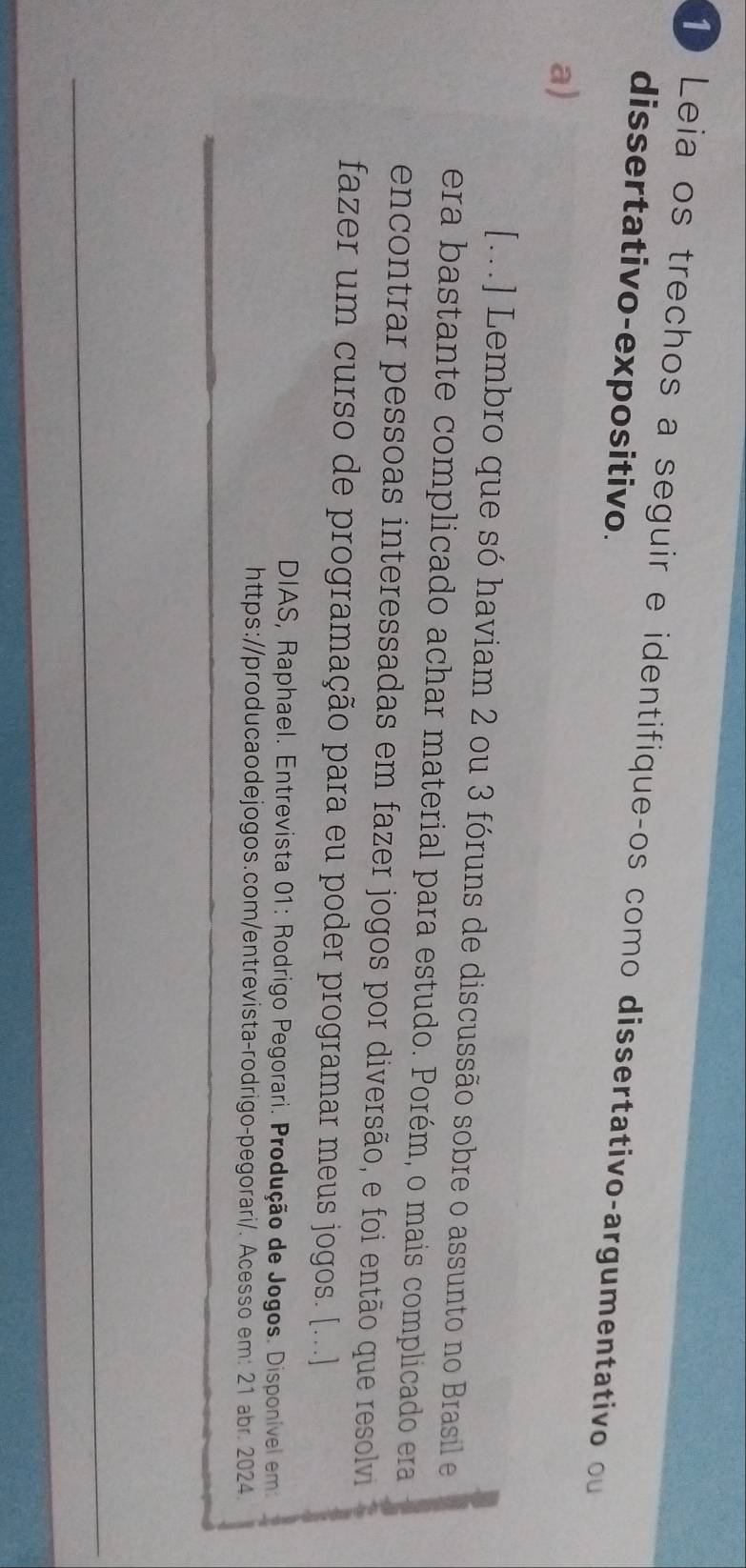 Leia os trechos a seguir e identifiqueços como dissertativo-argumentativo ou 
dissertativo-expositivo. 
a) 
[...] Lembro que só haviam 2 ou 3 fóruns de discussão sobre o assunto no Brasil e 
era bastante complicado achar material para estudo. Porém, o mais complicado era 
encontrar pessoas interessadas em fazer jogos por diversão, e foi então que resolvi 
fazer um curso de programação para eu poder programar meus jogos. [...] 
DIAS, Raphael. Entrevista 01: Rodrigo Pegorari. Produção de Jogos. Disponível em 
https://producaodejogos.com/entrevista-rodrigo-pegorari/. Acesso em: 21 abr. 2024.