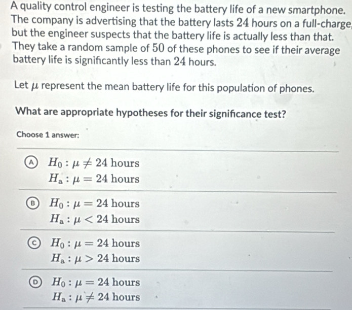 A quality control engineer is testing the battery life of a new smartphone.
The company is advertising that the battery lasts 24 hours on a full-charge
but the engineer suspects that the battery life is actually less than that.
They take a random sample of 50 of these phones to see if their average
battery life is signifcantly less than 24 hours.
Let μ represent the mean battery life for this population of phones.
What are appropriate hypotheses for their signifcance test?
Choose 1 answer:
A H_0:mu != 24hours
H_a:mu =24hours
H_0:mu =24 hours
H_a:mu <24 hours
H_0:mu =24 hours
H_a:mu >24 hou 1rs
D H_0:mu =24hours
H_a:mu != 24hours