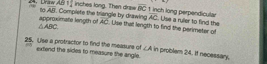 Draw AB 1 3/4  inches long. Then draw overline BC 1 inch long perpendicular 
(19) to overline AB. Complete the triangle by drawing overline AC. Use a ruler to find the 
approximate length of overline AC. Use that length to find the perimeter of
△ ABC. 
25. Use a protractor to find the measure of ∠ A in problem 24. If necessary, 
(17) extend the sides to measure the angle.