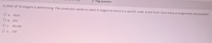 Hag question
A choir of 10 singers is performing. The conductor needs to select 5 singers to stand in a specific order at the front. How many arrangements are possible?
a. 3024
b. 252
c. 30,240
d. 720