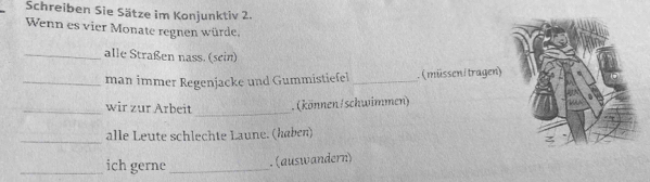 Schreiben Sie Sätze im Konjunktiv 2. 
Wenn es vier Monate regnen würde. 
_alle Straßen nass. (sein) 
_man immer Regenjacke und Gummistiefel _. (müsseni tragen) 
_wir zur Arbeit _.(können/schwimmen) 
_alle Leute schlechte Laune. (haben) 
_ich gerne _.(auswandern)