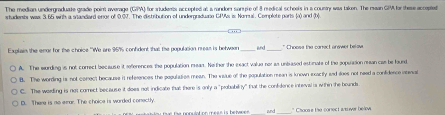 The median undergraduate grade point average (GPA) for students accepted at a random sample of 8 medical schools in a country was taken. The mean GPA for these accepted
students was 3.65 with a standard error of 0.07. The distribution of undergraduate GPAs is Normal. Complete parts (a) and (b).
Explain the error for the choice 'We are 95% confident that the population mean is between _and_ " Choose the correct answer below.
A. The wording is not correct because it references the population mean. Neither the exact value nor an unbiased estimate of the population mean can be found.
B. The wording is not correct because it references the population mean. The value of the population mean is known exactly and does not need a confidence interval
C. The wording is not correct because it does not indicate that there is only a "probability" that the confidence interval is within the bounds.
D. There is no error. The choice is worded correctly.
l that the ponulation mean is between . _and_ " Choose the correct answer below