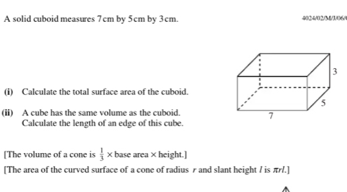 A solid cuboid measures 7cm by 5cm by 3cm. 4024/02/M/J/06/ 
(i) Calculate the total surface area of the cuboid. 
(ii) A cube has the same volume as the cuboid. 
Calculate the length of an edge of this cube. 
[The volume of a cone is  1/3 * base area × height.] 
[The area of the curved surface of a cone of radius r and slant height / is πr/.]