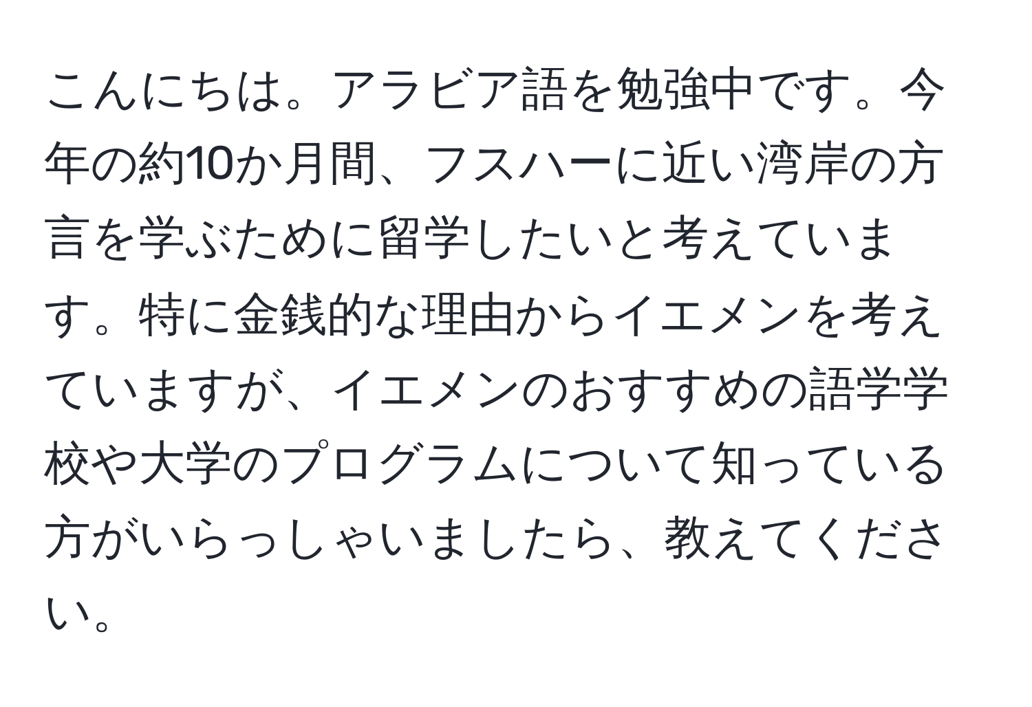 こんにちは。アラビア語を勉強中です。今年の約10か月間、フスハーに近い湾岸の方言を学ぶために留学したいと考えています。特に金銭的な理由からイエメンを考えていますが、イエメンのおすすめの語学学校や大学のプログラムについて知っている方がいらっしゃいましたら、教えてください。