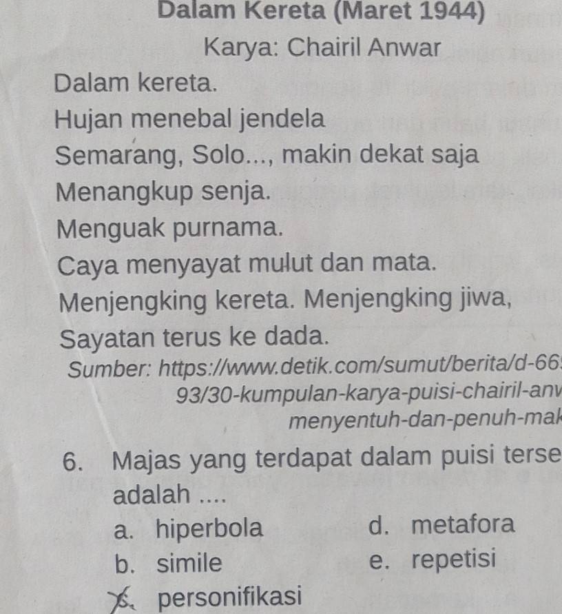 Dalam Kereta (Maret 1944)
Karya: Chairil Anwar
Dalam kereta.
Hujan menebal jendela
Semarang, Solo..., makin dekat saja
Menangkup senja.
Menguak purnama.
Caya menyayat mulut dan mata.
Menjengking kereta. Menjengking jiwa,
Sayatan terus ke dada.
Sumber: https://www.detik.com/sumut/berita/d-66:
93/30-kumpulan-karya-puisi-chairil-anv
menyentuh-dan-penuh-mak
6. Majas yang terdapat dalam puisi terse
adalah ....
a. hiperbola d. metafora
b. simile e. repetisi
personifikasi