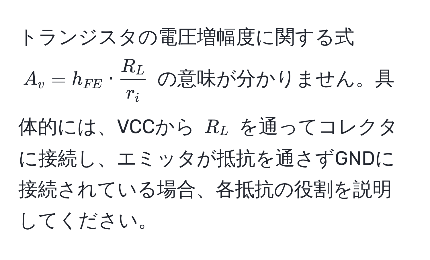 トランジスタの電圧増幅度に関する式 $A_v = h_FE ·  R_L/r_i $ の意味が分かりません。具体的には、VCCから $R_L$ を通ってコレクタに接続し、エミッタが抵抗を通さずGNDに接続されている場合、各抵抗の役割を説明してください。