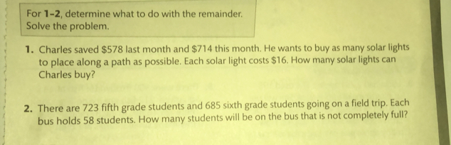 For 1-2, determine what to do with the remainder. 
Solve the problem. 
1. Charles saved $578 last month and $714 this month. He wants to buy as many solar lights 
to place along a path as possible. Each solar light costs $16. How many solar lights can 
Charles buy? 
2. There are 723 fifth grade students and 685 sixth grade students going on a field trip. Each 
bus holds 58 students. How many students will be on the bus that is not completely full?