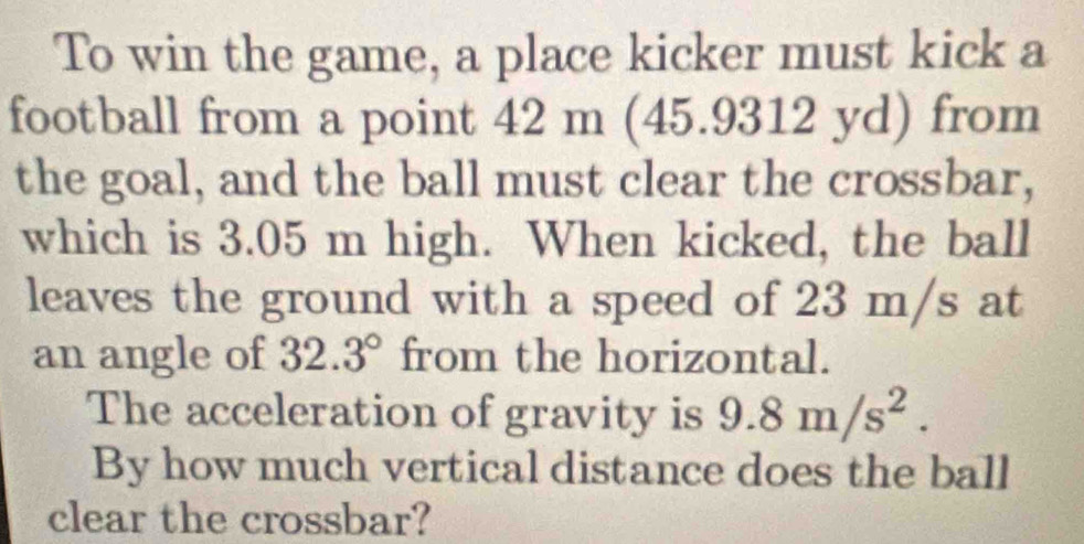 To win the game, a place kicker must kick a 
football from a point 42 m (45.9312 yd) from 
the goal, and the ball must clear the crossbar, 
which is 3.05 m high. When kicked, the ball 
leaves the ground with a speed of 23 m/s at 
an angle of 32.3° from the horizontal. 
The acceleration of gravity is 9.8m/s^2. 
By how much vertical distance does the ball 
clear the crossbar?