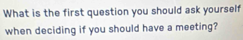 What is the first question you should ask yourself 
when deciding if you should have a meeting?