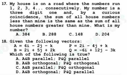 My house is on a road where the numbers run
1, 2, 3, 4... consecutively. My number is a
three digit one and, by a curious
coincidence, the sum of all house numbers
less than mine is the same as the sum of all 
house numbers greater than mine. What is my
number?
A. 384 B. 288 C. 148 D. 204
18. Given the following vectors:
A=6i-2j-k P=2i-4j+k
B=2i+5j+2k Q=-6i+12j-3k
Which of the following is true?
A. A&B parallel; P&Q parallel
B.A&B orthogonal; P&Q orthogonal
C. A&B parallel; P&Q orthogonal
D. A&B orthogonal; P&Q parallel