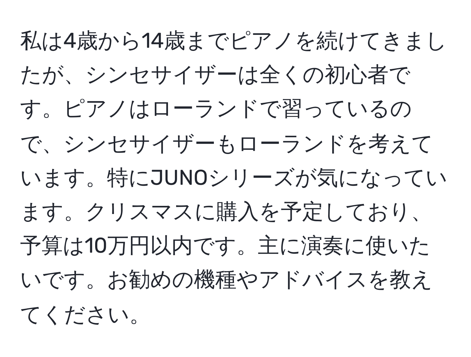 私は4歳から14歳までピアノを続けてきましたが、シンセサイザーは全くの初心者です。ピアノはローランドで習っているので、シンセサイザーもローランドを考えています。特にJUNOシリーズが気になっています。クリスマスに購入を予定しており、予算は10万円以内です。主に演奏に使いたいです。お勧めの機種やアドバイスを教えてください。