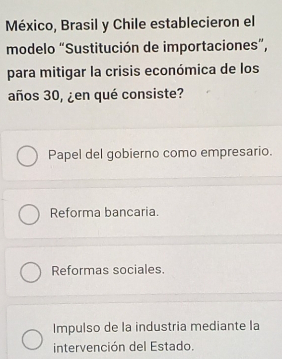 México, Brasil y Chile establecieron el
modelo “Sustitución de importaciones”,
para mitigar la crisis económica de los
años 30, ¿en qué consiste?
Papel del gobierno como empresario.
Reforma bancaria.
Reformas sociales.
Impulso de la industria mediante la
intervención del Estado.