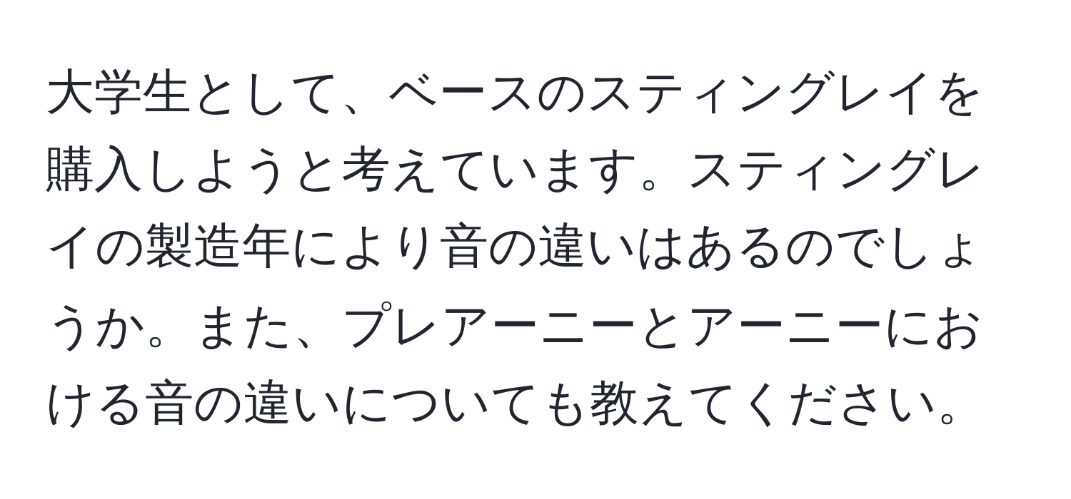 大学生として、ベースのスティングレイを購入しようと考えています。スティングレイの製造年により音の違いはあるのでしょうか。また、プレアーニーとアーニーにおける音の違いについても教えてください。