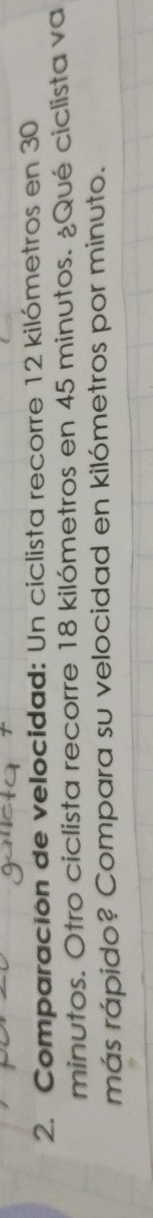 Comparación de velocidad: Un ciclista recorre 12 kilómetros en 30
minutos. Otro ciclista recorre 18 kilómetros en 45 minutos. ¿Qué ciclista va 
más rápido? Compara su velocidad en kilómetros por minuto.