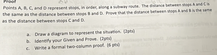 Proof 
Points A, B, C, and D represent stops, in order, along a subway route. The distance between stops A and C is 
the same as the distance between stops B and D. Prove that the distance between stops A and B is the same 
as the distance between stops C and D. 
a. Draw a diagram to represent the situation. (2pts) 
b. Identify your Given and Prove. (2pts) 
c. Write a formal two-column proof. (6 pts)