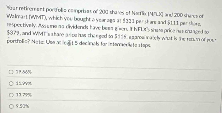 Your retirement portfolio comprises of 200 shares of Netflix (NFLX) and 200 shares of
Walmart (WMT), which you bought a year ago at $331 per share and $111 per share,
respectively. Assume no dividends have been given. If NFLX's share price has changed to
$379, and WMT's share price has changed to $116, approximately what is the return of your
portfolio? Note: Use at leat 5 decimals for intermediate steps.
19.66%
11.99%
13.79%
9.50%