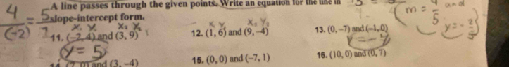 A line passes through the given points. Write an equation for the line in 
slope-intercept form.
X_2
11. (-2,4) and (3,9) 12. (1,6) and (9,-4) 13. (0,-7) and (-1,0)
Mand (3,-4) 15. (0,0) and (-7,1) 16. (10,0) and (0,7)