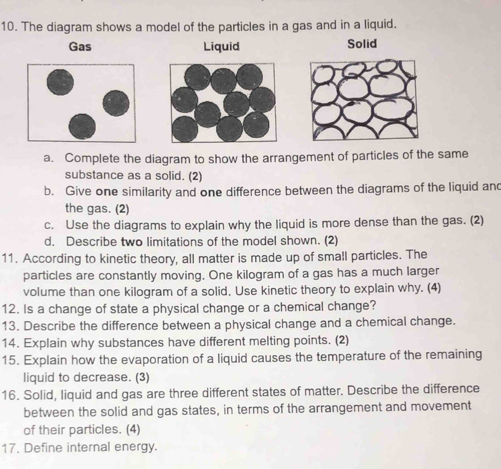 The diagram shows a model of the particles in a gas and in a liquid. 
Gas Liquid Solid 
a. Complete the diagram to show the arrangement of particles of the same 
substance as a solid. (2) 
b. Give one similarity and one difference between the diagrams of the liquid and 
the gas. (2) 
c. Use the diagrams to explain why the liquid is more dense than the gas. (2) 
d. Describe two limitations of the model shown. (2) 
11. According to kinetic theory, all matter is made up of small particles. The 
particles are constantly moving. One kilogram of a gas has a much larger 
volume than one kilogram of a solid. Use kinetic theory to explain why. (4) 
12. Is a change of state a physical change or a chemical change? 
13. Describe the difference between a physical change and a chemical change. 
14. Explain why substances have different melting points. (2) 
15. Explain how the evaporation of a liquid causes the temperature of the remaining 
liquid to decrease. (3) 
16. Solid, liquid and gas are three different states of matter. Describe the difference 
between the solid and gas states, in terms of the arrangement and movement 
of their particles. (4) 
17. Define internal energy.