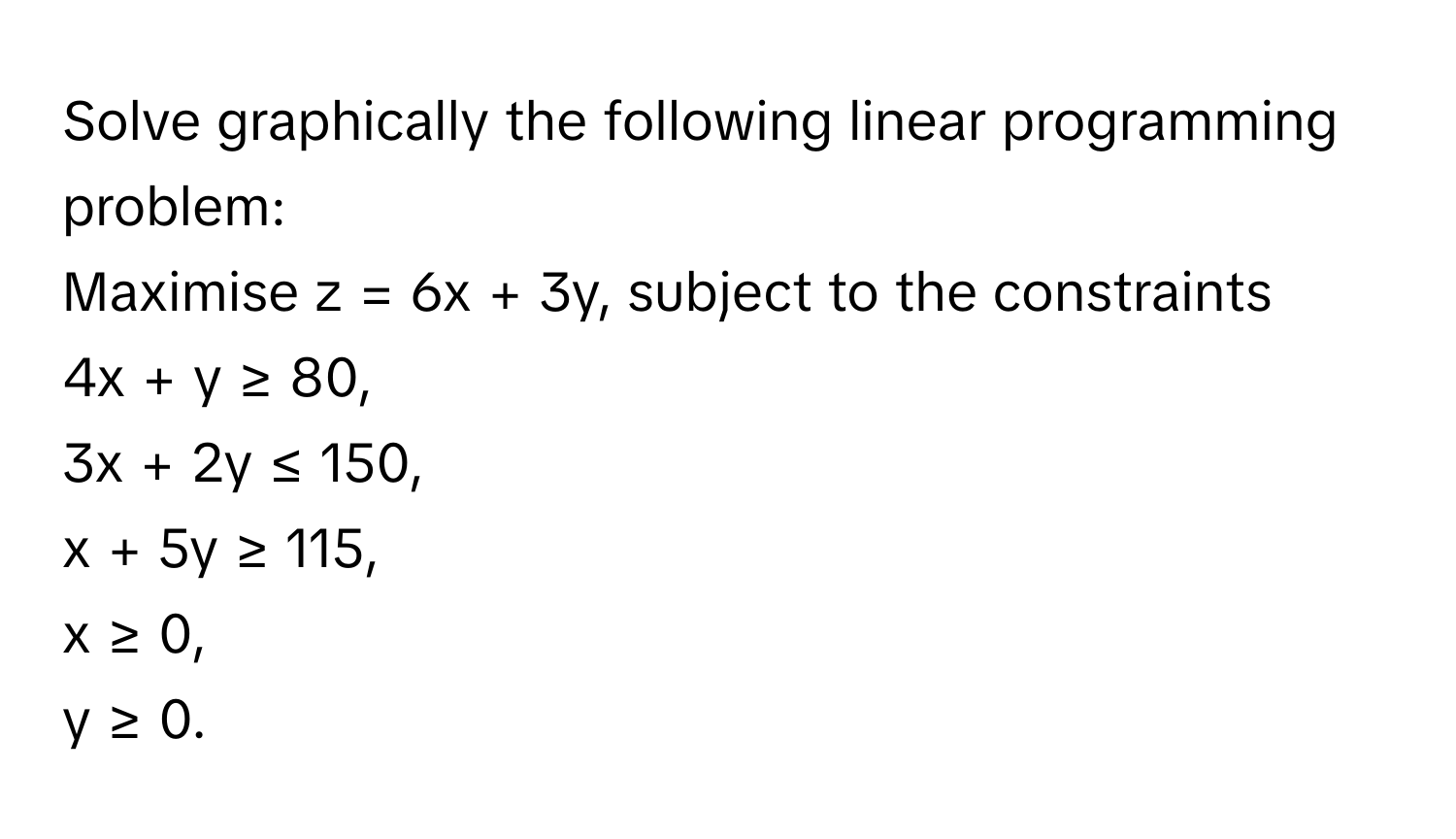 Solve graphically the following linear programming problem: 
Maximise z = 6x + 3y, subject to the constraints 
4x + y ≥ 80, 
3x + 2y ≤ 150, 
x + 5y ≥ 115, 
x ≥ 0, 
y ≥ 0.