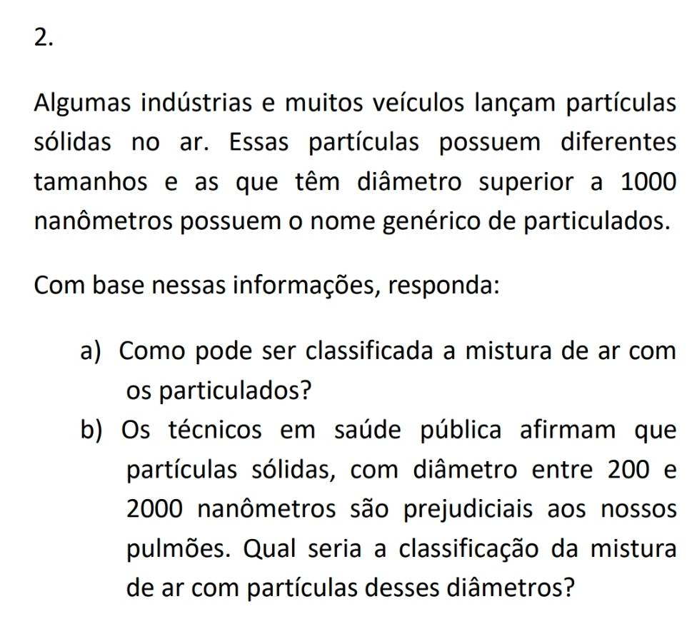 Algumas indústrias e muitos veículos lançam partículas 
sólidas no ar. Essas partículas possuem diferentes 
tamanhos e as que têm diâmetro superior a 1000
nanômetros possuem o nome genérico de particulados. 
Com base nessas informações, responda: 
a) Como pode ser classificada a mistura de ar com 
os particulados? 
b) Os técnicos em saúde pública afirmam que 
partículas sólidas, com diâmetro entre 200 e
2000 nanômetros são prejudiciais aos nossos 
pulmões. Qual seria a classificação da mistura 
de ar com partículas desses diâmetros?