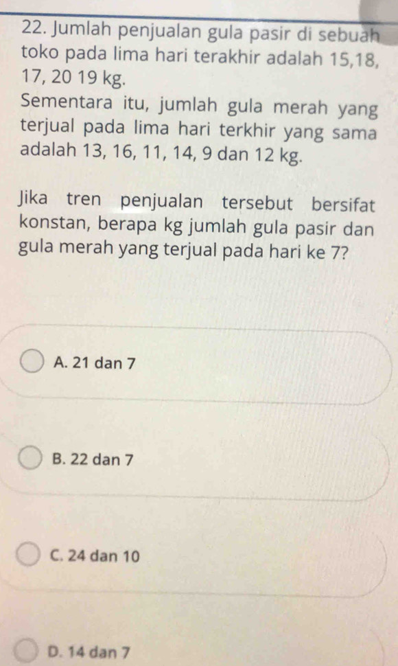 Jumlah penjualan gula pasir di sebuah
toko pada lima hari terakhir adalah 15, 18,
17, 20 19 kg.
Sementara itu, jumlah gula merah yang
terjual pada lima hari terkhir yang sama
adalah 13, 16, 11, 14, 9 dan 12 kg.
Jika tren penjualan tersebut bersifat
konstan, berapa kg jumlah gula pasir dan
gula merah yang terjual pada hari ke 7?
A. 21 dan 7
B. 22 dan 7
C. 24 dan 10
D. 14 dan 7