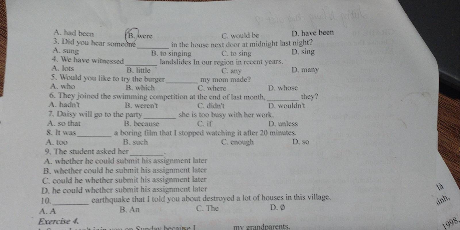 A. had been D. have been
B. were C. would be
3. Did you hear someone_ in the house next door at midnight last night?
A. sung B. to singing C. to sing D. sing
4. We have witnessed_ landslides In our region in recent years.
A. lots B. little D. many
C. any
5. Would you like to try the burger my mom made?
A. who B. which C. where D. whose
6. They joined the swimming competition at the end of last month. _they?
A. hadn't B. weren't C. didn't D. wouldn't
7. Daisy will go to the party_ she is too busy with her work.
A. so that B. because C. if D. unless
8. It was_ a boring film that I stopped watching it after 20 minutes.
A. too B. such C. enough D. so
9. The student asked her
_、
A. whether he could submit his assignment later
B. whether could he submit his assignment later
C. could he whether submit his assignment later
D. he could whether submit his assignment later là
10._ earthquake that I told you about destroyed a lot of houses in this village.
tinh,
A. A B. An C. The D. 0
Exercise 4.
Sunday becaï se mv grandparents.
1998