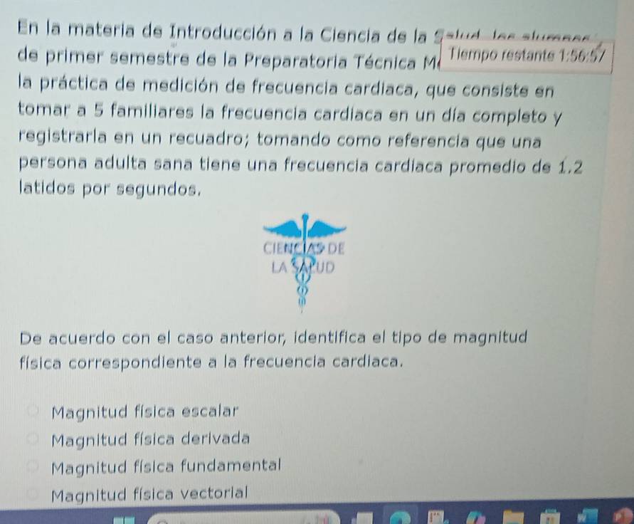 En la materia de Introducción a la Ciencia de la Salud, les alumn es
de primer semestre de la Preparatoria Técnica Mé Tiempo restante 1:56 5/
la práctica de medición de frecuencia cardiaca, que consiste en
tomar a 5 familiares la frecuencia cardiaca en un día completo y
registraría en un recuadro; tomando como referencia que una
persona adulta sana tiene una frecuencia cardiaca promedio de 1.2
latidos por segundos.
CIENCIAS DE
LA UD

ω
m
De acuerdo con el caso anterior, identifica el tipo de magnitud
física correspondiente a la frecuencia cardiaca.
Magnitud física escalar
Magnitud física derivada
Magnitud física fundamental
Magnitud física vectorial