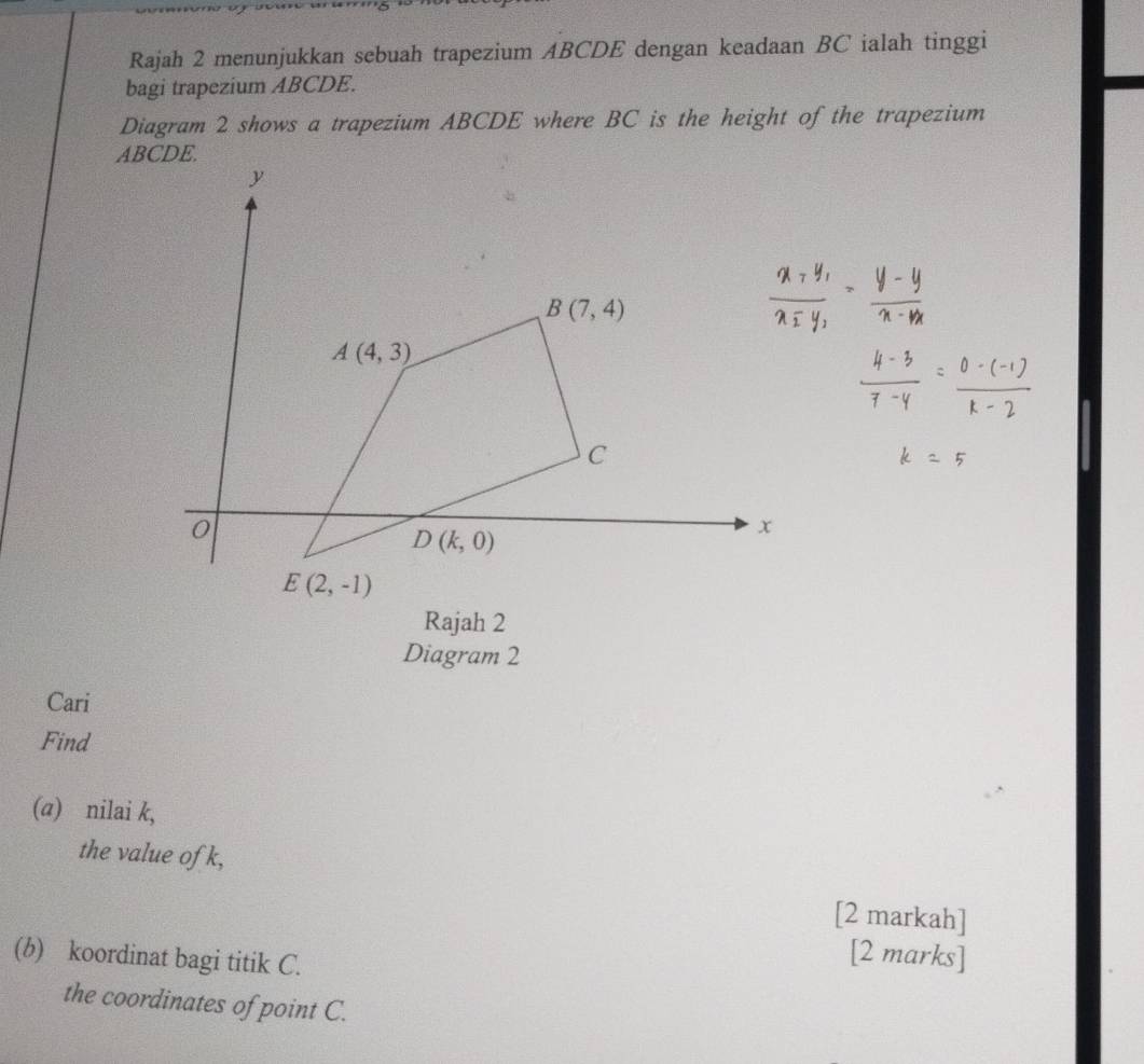 Rajah 2 menunjukkan sebuah trapezium ABCDE dengan keadaan BC ialah tinggi
bagi trapezium ABCDE.
Diagram 2 shows a trapezium ABCDE where BC is the height of the trapezium
ABCDE.
Diagram 2
Cari
Find
(a) nilai k,
the value ofk,
[2 markah]
(b) koordinat bagi titik C.
[2 marks]
the coordinates of point C.