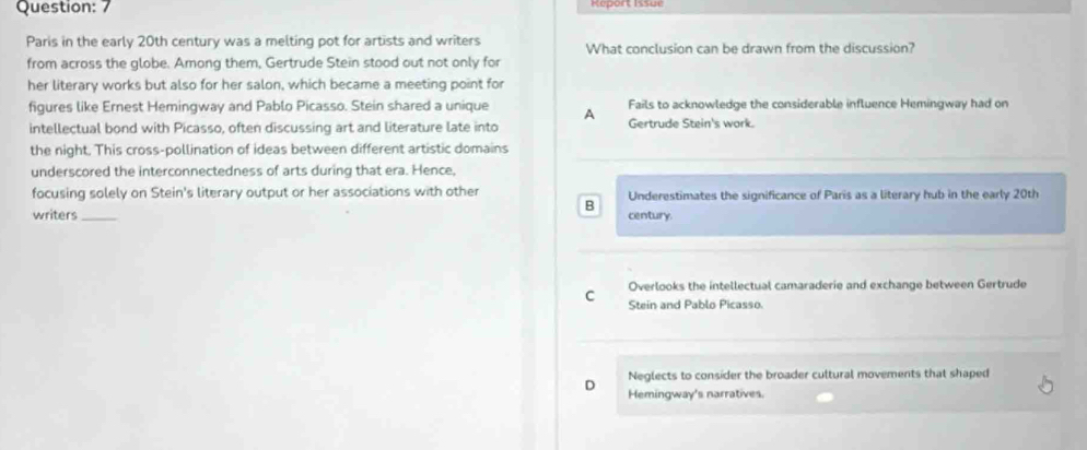 Report Issul
Paris in the early 20th century was a melting pot for artists and writers What conclusion can be drawn from the discussion?
from across the globe. Among them, Gertrude Stein stood out not only for
her literary works but also for her salon, which became a meeting point for
Fails to acknowledge the considerable influence Hemingway had on
figures like Ernest Hemingway and Pablo Picasso. Stein shared a unique A Gertrude Stein's work.
intellectual bond with Picasso, often discussing art and literature late into
the night. This cross-pollination of ideas between different artistic domains
underscored the interconnectedness of arts during that era. Hence,
focusing solely on Stein's literary output or her associations with other Underestimates the significance of Paris as a literary hub in the early 20th
B
writers _century.
Overlooks the intellectual camaraderie and exchange between Gertrude
C Stein and Pablo Picasso.
Neglects to consider the broader cultural movements that shaped
D Hemingway's narratives.