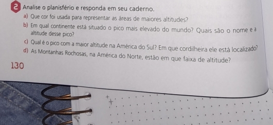 Analise o planisfério e responda em seu caderno. 
a) Que cor foi usada para representar as áreas de maiores altitudes? 
b) Em qual continente está situado o pico mais elevado do mundo? Quais são o nome e a 
altitude desse pico? 
c) Qual éo pico com a maior altitude na América do Sul? Em que cordilheira ele está localizado? 
d) As Montanhas Rochosas, na América do Norte, estão em que faixa de altitude? 
130