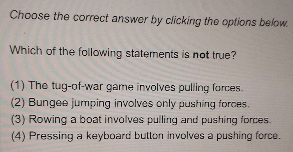 Choose the correct answer by clicking the options below.
Which of the following statements is not true?
(1) The tug-of-war game involves pulling forces.
(2) Bungee jumping involves only pushing forces.
(3) Rowing a boat involves pulling and pushing forces.
(4) Pressing a keyboard button involves a pushing force.