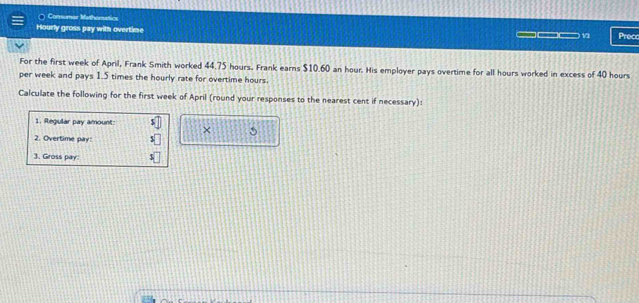 Comnumer Mathomatics 
Hourly gross pay with overtime Precc 
13 
For the first week of April, Frank Smith worked 44.75 hours. Frank earns $10.60 an hour. His employer pays overtime for all hours worked in excess of 40 hours
per week and pays 1.5 times the hourly rate for overtime hours. 
Calculate the following for the first week of April (round your responses to the nearest cent if necessary): 
1. Regular pay amount: 
× 5 
2. Overtime pay: 
3. Gross pay: