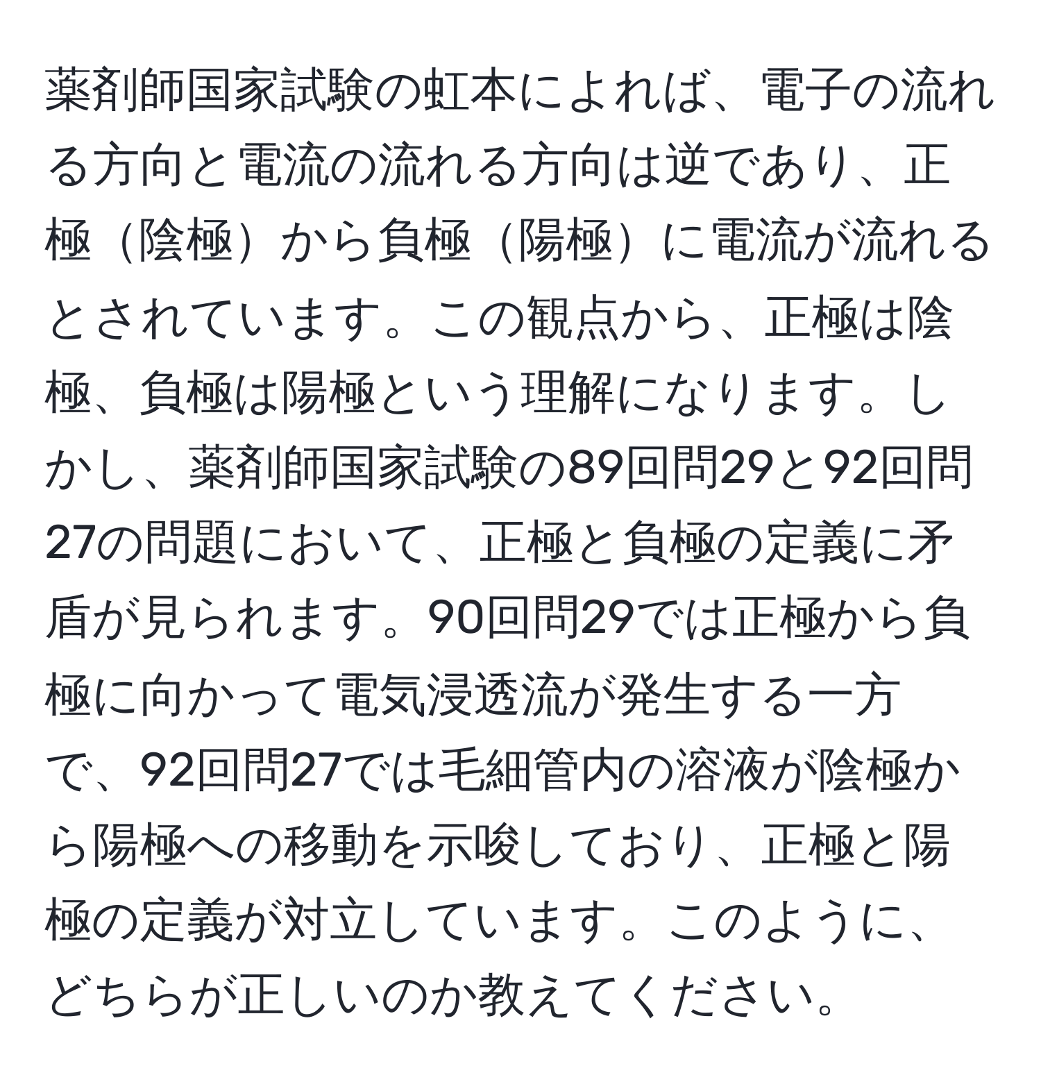 薬剤師国家試験の虹本によれば、電子の流れる方向と電流の流れる方向は逆であり、正極陰極から負極陽極に電流が流れるとされています。この観点から、正極は陰極、負極は陽極という理解になります。しかし、薬剤師国家試験の89回問29と92回問27の問題において、正極と負極の定義に矛盾が見られます。90回問29では正極から負極に向かって電気浸透流が発生する一方で、92回問27では毛細管内の溶液が陰極から陽極への移動を示唆しており、正極と陽極の定義が対立しています。このように、どちらが正しいのか教えてください。