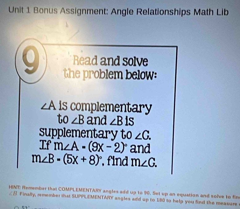 Bonus Assignment: Angle Relationships Math Lib 
Read and solve 
the problem below:
∠ A is complementary 
to ∠ B and ∠ Bis
supplementary to ∠ C. 
If m∠ A=(9x-2)^circ  and
m∠ B=(5x+8)^circ  , find m∠ G. 
HINT: Remember that COMPLEMENTARY angles add up to 90. Set up an equation and solve to fin ∠ B Finally, remember that SUPPLEMENTARY angles add up to 180 to help you find the measure
59°