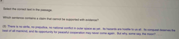 Select the correct text in the passage. 
Which sentence contains a claim that cannot be supported with evidence? 
(3) There is no strife, no prejudice, no national conflict in outer space as yet . Its hazards are hostile to us all . Its conquest deserves the 
best of all mankind, and its opportunity for peaceful cooperation may never come again . But why, some say, the moon? . . . .