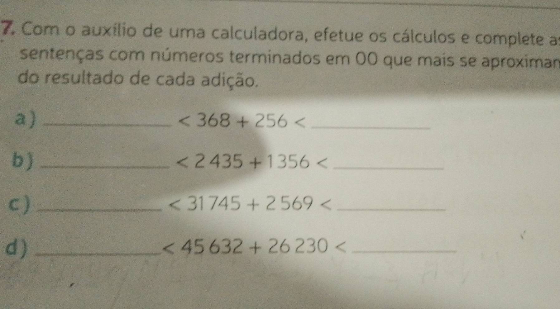 Com o auxílio de uma calculadora, efetue os cálculos e complete a 
sentenças com números terminados em 00 que mais se aproximar 
do resultado de cada adição. 
a)_
<368+256 _ 
b)_
<2435+1356 _ 
C)_ 
_ <31745+2569
d)_
<45632+26230 _