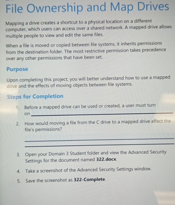 File Ownership and Map Drives 
Mapping a drive creates a shortcut to a physical location on a different 
computer, which users can access over a shared network. A mapped drive allows 
multiple people to view and edit the same files. 
When a file is moved or copied between file systems, it inherits permissions 
from the destination folder. The most restrictive permission takes precedence 
over any other permissions that have been set. 
Purpose 
Upon completing this project, you will better understand how to use a mapped 
drive and the effects of moving objects between file systems. 
Steps for Completion 
1. Before a mapped drive can be used or created, a user must turn 
on 
_ 
2. How would moving a file from the C drive to a mapped drive affect the 
file's permissions? 
_ 
_ 
3. Open your Domain 3 Student folder and view the Advanced Security 
Settings for the document named 322.docx. 
4. Take a screenshot of the Advanced Security Settings window. 
5. Save the screenshot as 322 -Complete.