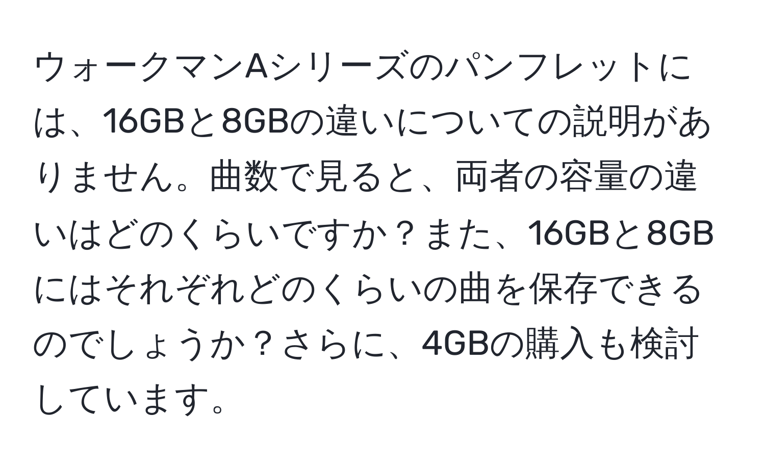 ウォークマンAシリーズのパンフレットには、16GBと8GBの違いについての説明がありません。曲数で見ると、両者の容量の違いはどのくらいですか？また、16GBと8GBにはそれぞれどのくらいの曲を保存できるのでしょうか？さらに、4GBの購入も検討しています。