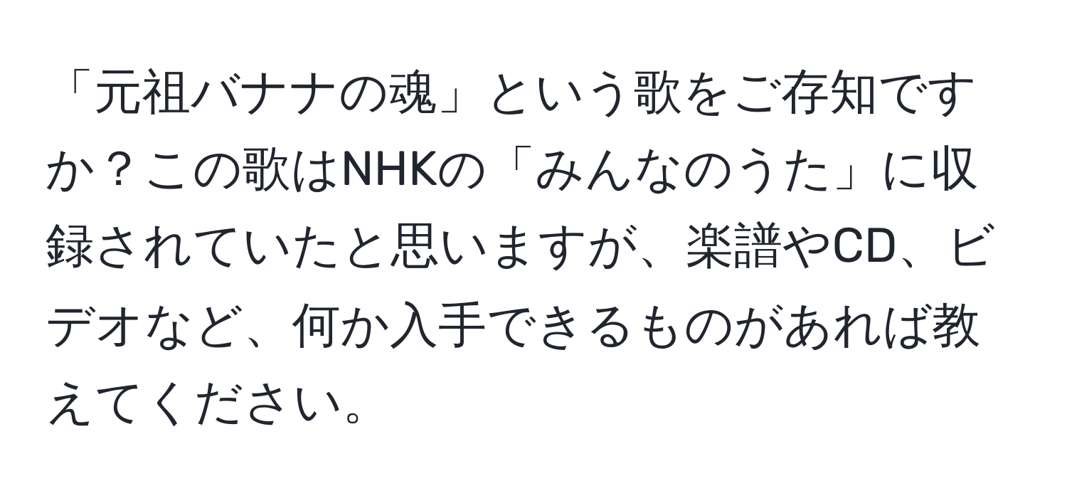 「元祖バナナの魂」という歌をご存知ですか？この歌はNHKの「みんなのうた」に収録されていたと思いますが、楽譜やCD、ビデオなど、何か入手できるものがあれば教えてください。