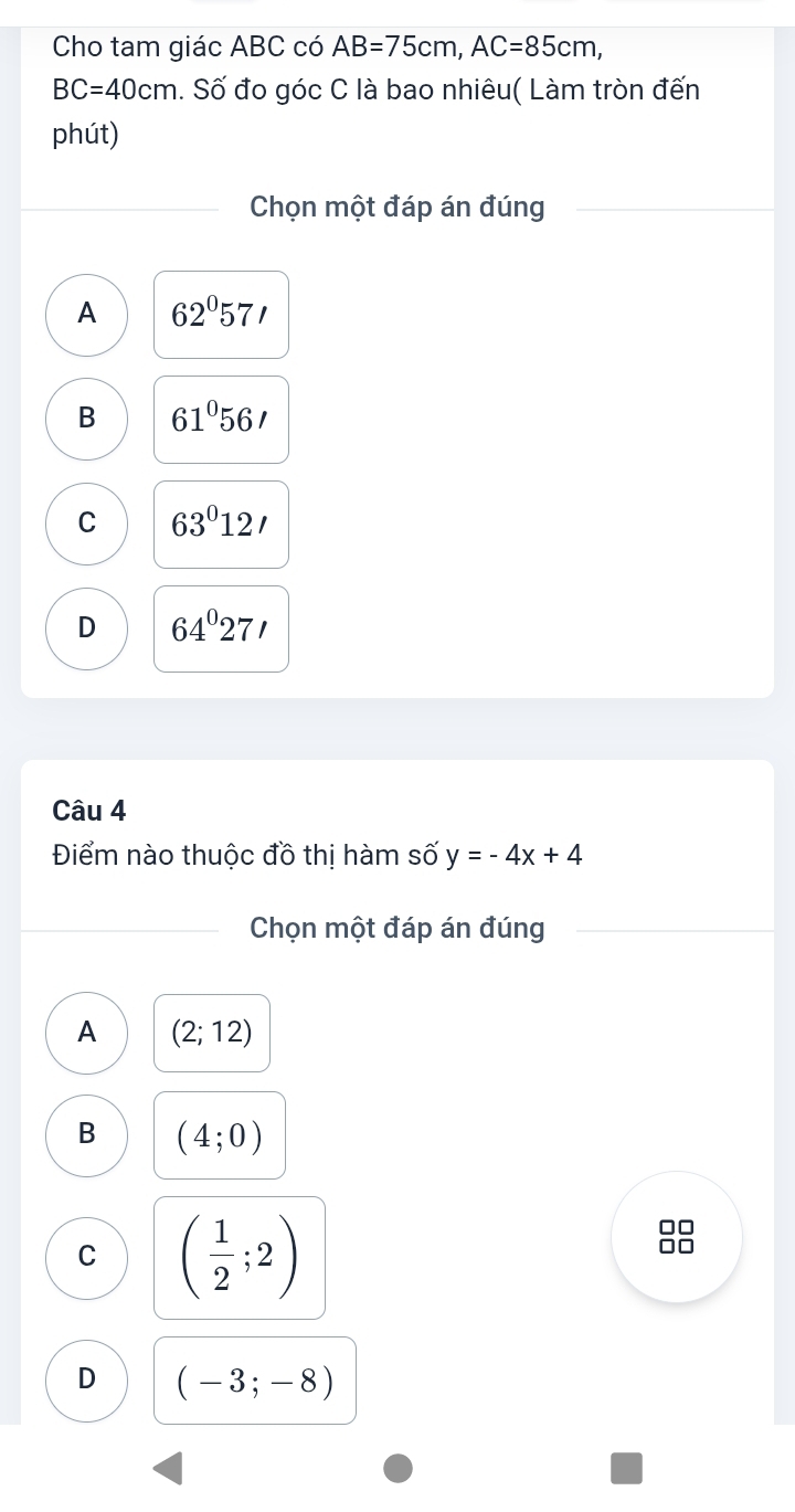 Cho tam giác ABC có AB=75cm, AC=85cm,
BC=40cm. Số đo góc C là bao nhiêu( Làm tròn đến
phút)
Chọn một đáp án đúng
A 62°57'
B 61°56'
C 63°12'
D 64°27'
Câu 4
Điểm nào thuộc đồ thị hàm số y=-4x+4
Chọn một đáp án đúng
A (2;12)
B (4;0)
C ( 1/2 ;2)
□□
D (-3;-8)