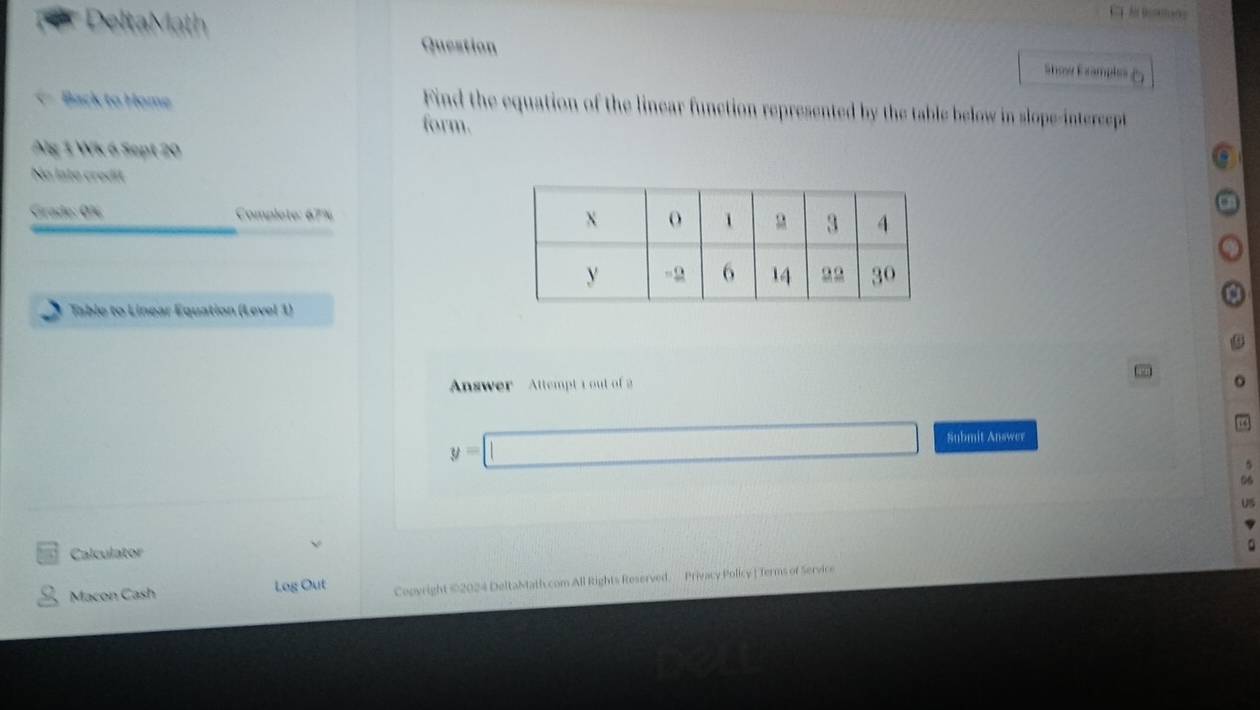 Question 
DeltaMath Show Exampls 
Back to Home 
Find the equation of the linear function represented by the table below in slope-intercept 
form. 
Alg 1 Wk 6 Sept 20 
No lato credit 
Grado: 0% Complete: 67% 
Table to Linear Equation (Level 1) 
Answer Attempt 1 out of 2
y=□ Submit Answer 
06 
US 
Calculator 
Macon Cash Log Out Copyright ©2024 DeltaMath.com All Rights Reserved. Privacy Policy | ferms of Service