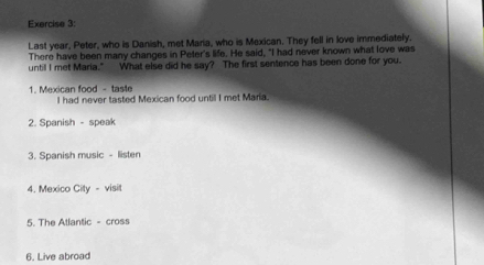 Last year, Peter, who is Danish, met Maria, who is Mexican. They fell in love immediately. 
There have been many changes in Peter's life. He said, "I had never known what love was 
untill I met Maria." What else did he say? The first sentence has been done for you. 
1. Mexican food - taste 
I had never tasted Mexican food untill I met Maria. 
2. Spanish - speak 
3. Spanish music - listen 
4. Mexico City - visit 
5. The Atlantic - cross 
6. Live abroad